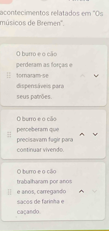 acontecimentos relatados em “Os
músicos de Bremen'.
O burro e o cão
perderam as forças e
tornaram-se
dispensáveis para
seus patrões.
O burro e o cão
perceberam que
precisavam fugir para
continuar vivendo.
O burro e o cão
trabalharam por anos
e anos, carregando
sacos de farinha e
caçando.