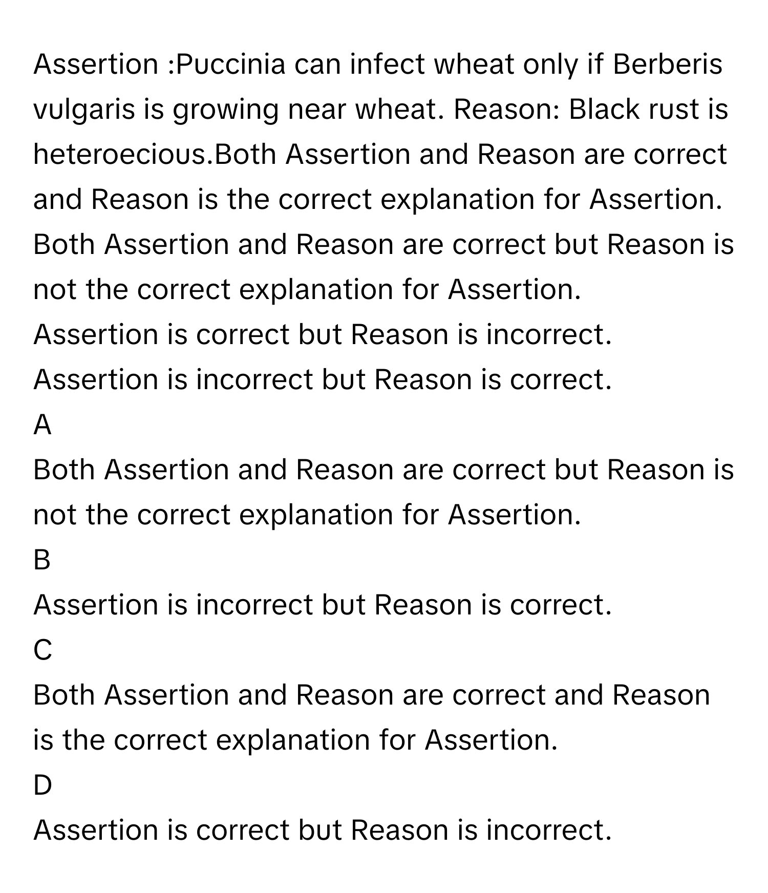 Assertion :Puccinia can infect wheat only if Berberis vulgaris is growing near wheat. Reason: Black rust is heteroecious.Both Assertion and Reason are correct and Reason is the correct explanation for Assertion.
Both Assertion and Reason are correct but Reason is not the correct explanation for Assertion.
Assertion is correct but Reason is incorrect.
Assertion is incorrect but Reason is correct.

A  
Both Assertion and Reason are correct but Reason is not the correct explanation for Assertion. 


B  
Assertion is incorrect but Reason is correct. 


C  
Both Assertion and Reason are correct and Reason is the correct explanation for Assertion. 


D  
Assertion is correct but Reason is incorrect.