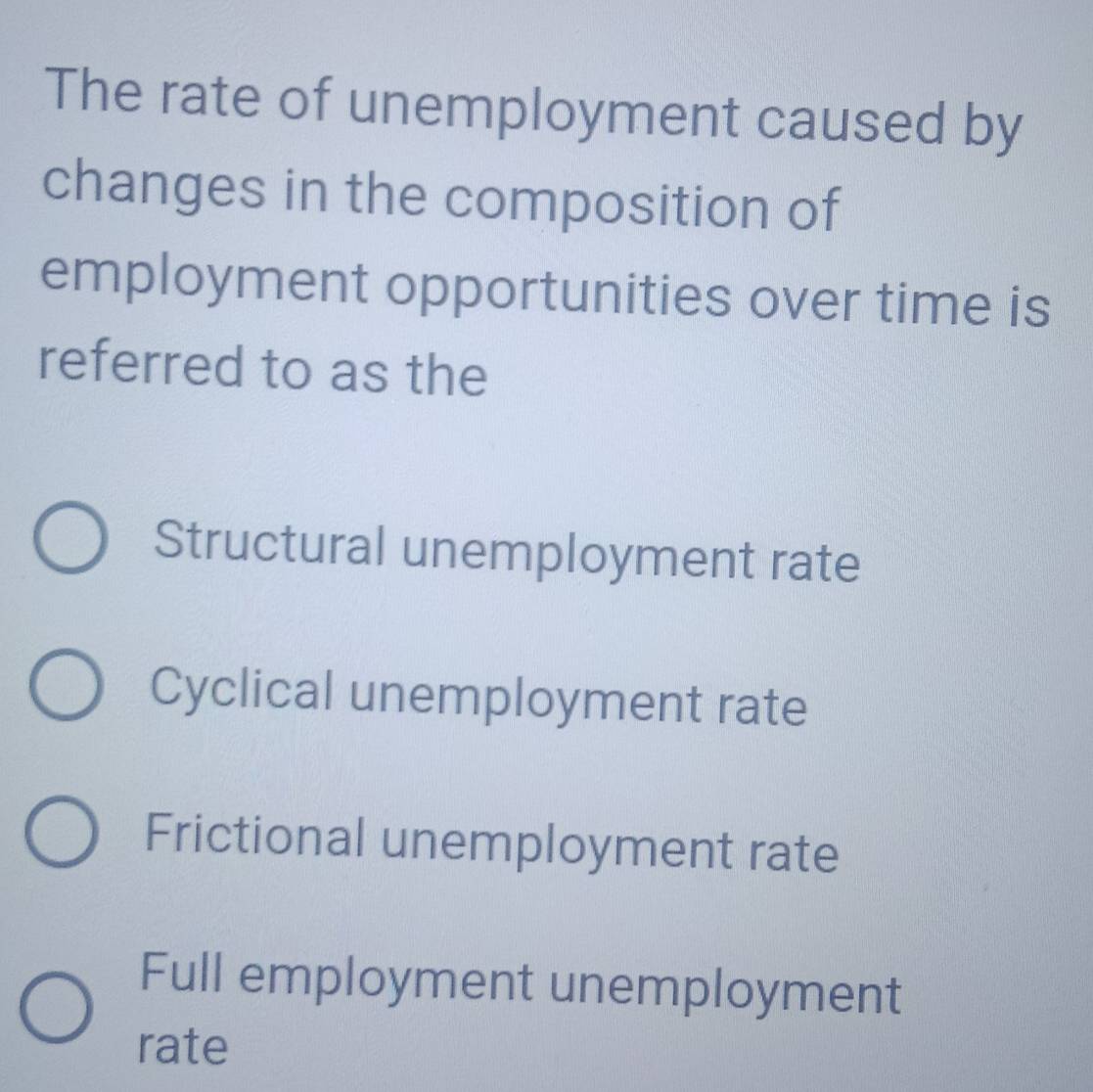 The rate of unemployment caused by
changes in the composition of
employment opportunities over time is
referred to as the
Structural unemployment rate
Cyclical unemployment rate
Frictional unemployment rate
Full employment unemployment
rate