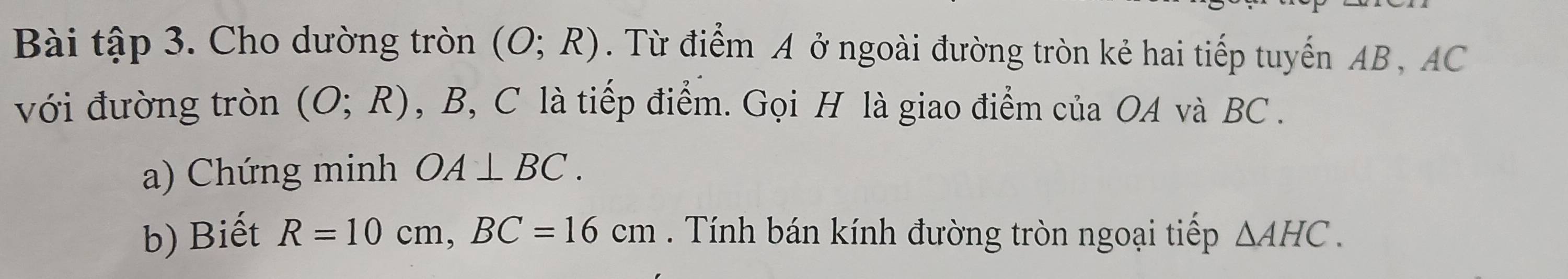 Bài tập 3. Cho dường tròn (O;R). Từ điểm A ở ngoài đường tròn kẻ hai tiếp tuyến AB , AC
với đường tròn (O;R) , B, C là tiếp điểm. Gọi H là giao điểm của OA và BC. 
a) Chứng minh OA⊥ BC. 
b) Biết R=10cm, BC=16cm. Tính bán kính đường tròn ngoại tiếp △ AHC.