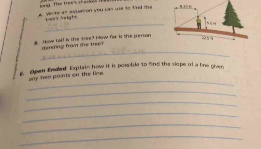 long. The tree's shadow mea t 
A. Write an equation you can use to find the 8.25 ft
_ 
tree's height.
5.5
B. How tall is the tree? How far is the person
22.5
_ 
standing from the tree? 
6. Open Ended Explain how it is possible to find the slope of a line given 
_ 
any two points on the line. 
_ 
_ 
_ 
_ 
_