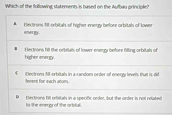 Which of the following statements is based on the Aufbau principle?
A Electrons fill orbitals of higher energy before orbitals of lower
energy.
B Electrons fill the orbitals of lower energy before filling orbitals of
higher energy.
C Electrons fill orbitals in a random order of energy levels that is dif-
ferent for each atom.
D Electrons fill orbitals in a specific order, but the order is not related
to the energy of the orbital.