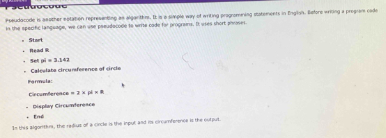 Pseudocode is another notation representing an algorithm. It is a simple way of writing programming statements in English. Before writing a program code 
in the specific language, we can use pseudocode to write code for programs. It uses short phrases. 
Start 
Read R
Set pi=3.142
Calculate circumference of circle 
Formula 
Circumference =2* pi* R
Display Circumference 
End 
In this algorithm, the radius of a circle is the input and its circumference is the output.