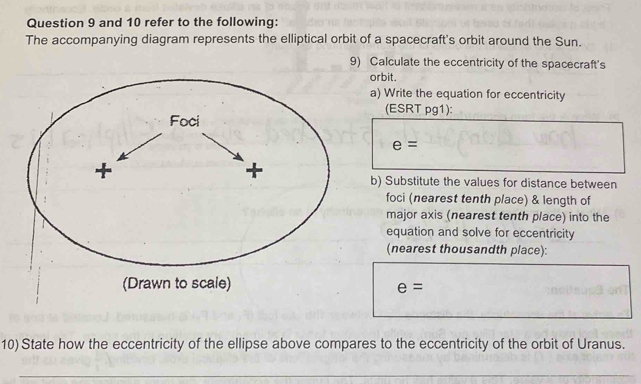 and 10 refer to the following: 
The accompanying diagram represents the elliptical orbit of a spacecraft's orbit around the Sun. 
9) Calculate the eccentricity of the spacecraft's 
orbit. 
a) Write the equation for eccentricity 
(ESRT pg1):
e=
b) Substitute the values for distance between 
foci (nearest tenth place) & length of 
major axis (nearest tenth place) into the 
equation and solve for eccentricity 
(nearest thousandth place):
e=
10) State how the eccentricity of the ellipse above compares to the eccentricity of the orbit of Uranus. 
_