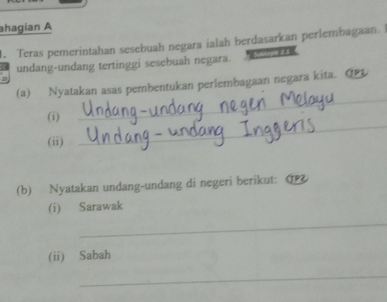 ahagian A 
1. Teras pemerintahan sesebuah negara ialah berdasarkan perlembagaan. 
undang-undang tertinggi sesebuah negara. Satanpk R1 
23 
(a) Nyatakan asas pembentukan perlembagaan negara kita. G 
(i) 
_ 
(ii) 
_ 
(b) Nyatakan undang-undang di negeri berikut: (P 
(i) Sarawak 
_ 
(ii) Sabah 
_