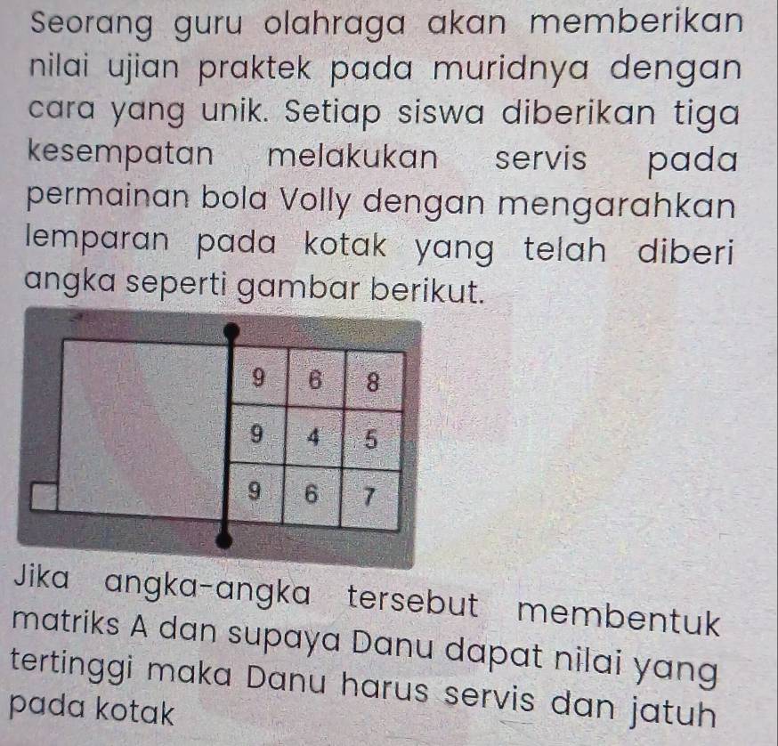 Seorang guru olahraga akan memberikan 
nilai ujian praktek pada muridnya dengan . 
cara yang unik. Setiap siswa diberikan tiga 
kesempatan melakukan servis pada 
permainan bola Volly dengan mengarahkan 
lemparan pada kotak yang telah diberi 
angka seperti gambar berikut.
9 6 8
9 4 5
9 6 7
Jika angka-angka tersebut membentuk 
matriks A dan supaya Danu dapat nilai yang 
tertinggi maka Danu harus servis dan jatuh 
pada kotak