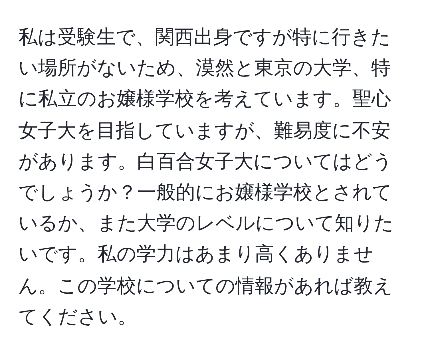 私は受験生で、関西出身ですが特に行きたい場所がないため、漠然と東京の大学、特に私立のお嬢様学校を考えています。聖心女子大を目指していますが、難易度に不安があります。白百合女子大についてはどうでしょうか？一般的にお嬢様学校とされているか、また大学のレベルについて知りたいです。私の学力はあまり高くありません。この学校についての情報があれば教えてください。