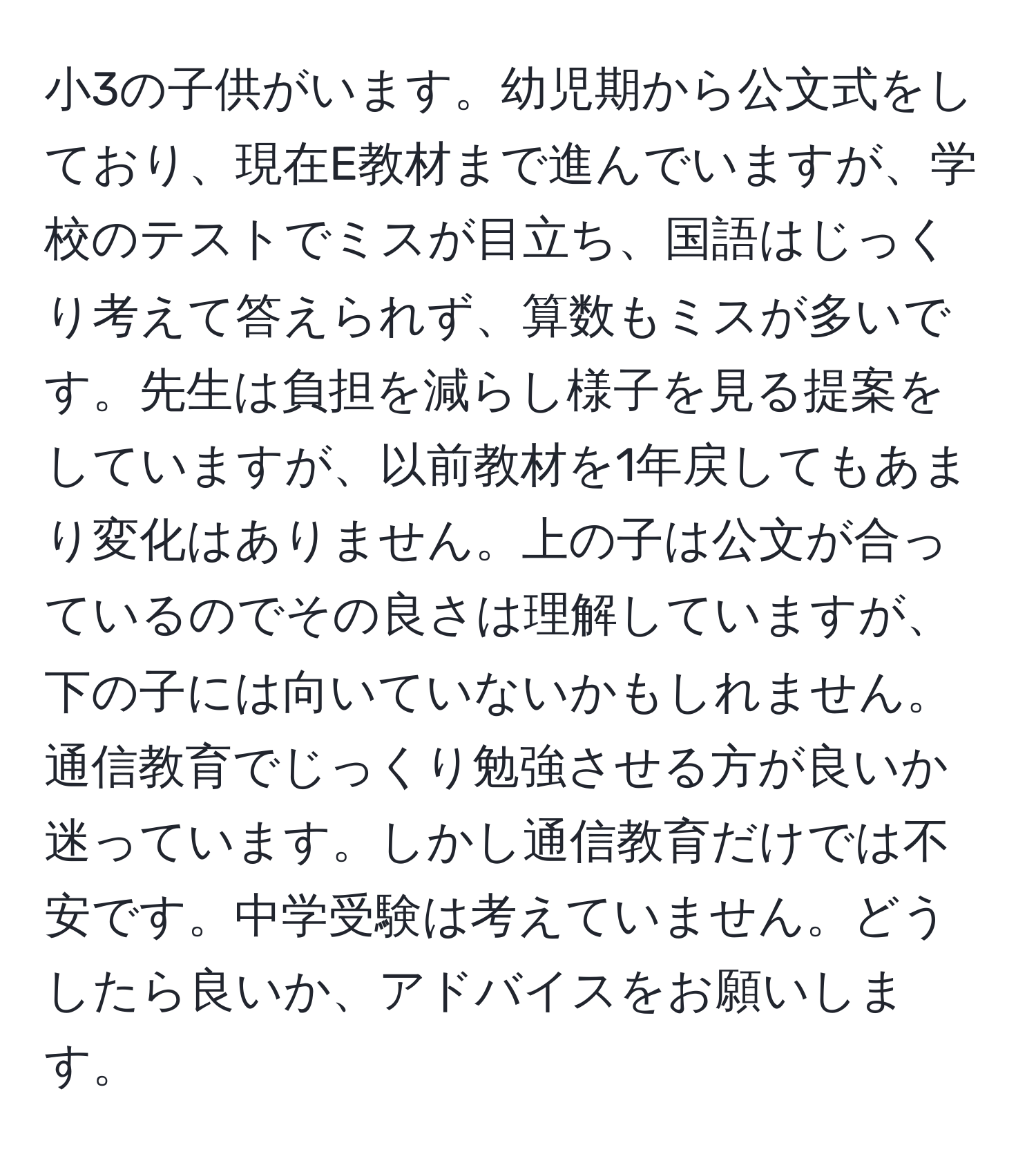 小3の子供がいます。幼児期から公文式をしており、現在E教材まで進んでいますが、学校のテストでミスが目立ち、国語はじっくり考えて答えられず、算数もミスが多いです。先生は負担を減らし様子を見る提案をしていますが、以前教材を1年戻してもあまり変化はありません。上の子は公文が合っているのでその良さは理解していますが、下の子には向いていないかもしれません。通信教育でじっくり勉強させる方が良いか迷っています。しかし通信教育だけでは不安です。中学受験は考えていません。どうしたら良いか、アドバイスをお願いします。