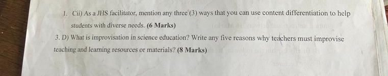 Cii) As a JHS facilitator, mention any three (3) ways that you can use content differentiation to help 
students with diverse needs. (6 Marks) 
3. D) What is improvisation in science education? Write any five reasons why teachers must improvise 
teaching and learning resources or materials? (8 Marks)