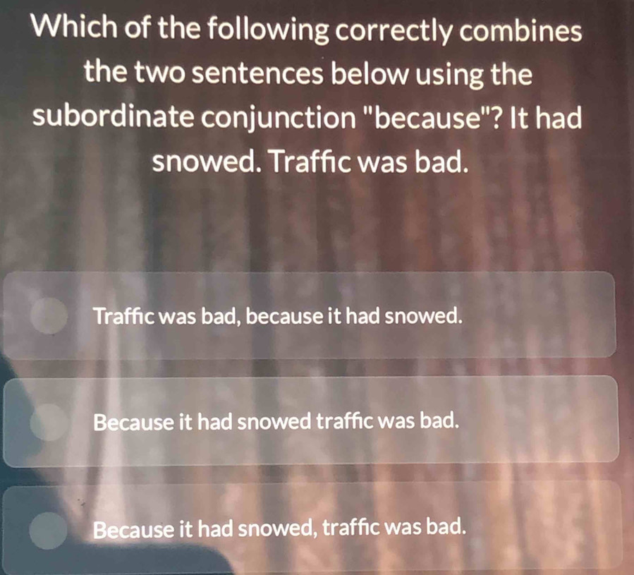 Which of the following correctly combines
the two sentences below using the
subordinate conjunction "because"? It had
snowed. Traffic was bad.
Traffic was bad, because it had snowed.
Because it had snowed traffic was bad.
Because it had snowed, traffic was bad.