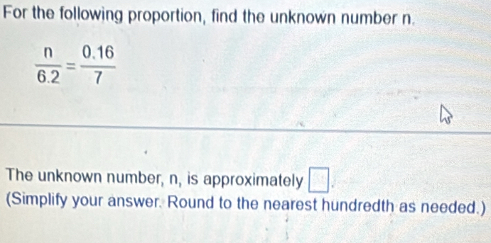 For the following proportion, find the unknown number n.
 n/6.2 = (0.16)/7 
The unknown number, n, is approximately □. 
(Simplify your answer. Round to the nearest hundredth as needed.)