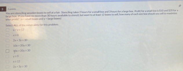 3 3 poines
You are stencilling wooden boxes to sell at a fair. Stencilling takes 2 hours for a small box and 3 hours for a large box. Proft for a small box is $10 and $20 for a
large box. If you have no more than 30 hours available to stencil, but want to at least 12 boxes to sell, how many of each size box should you sell to maximize
your profit? (x= small boxes and y= large boxes)
Select ALL of the constraints for this problem.
x+y≥ 12
x≥ 0
2x+3y≤ 30
10x+20y≤ 30
frac 50x0yx+20y≥ 30
y≥ 0
x≥ 12
2x+3y≥ 30