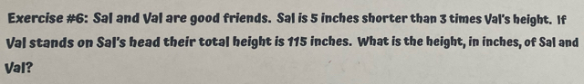 Exercise #6: Sal and Val are good friends. Sal is 5 inches shorter than 3 times Val's height. If 
Val stands on Sal's head their total height is 115 inches. What is the height, in inches, of Sal and 
Val?