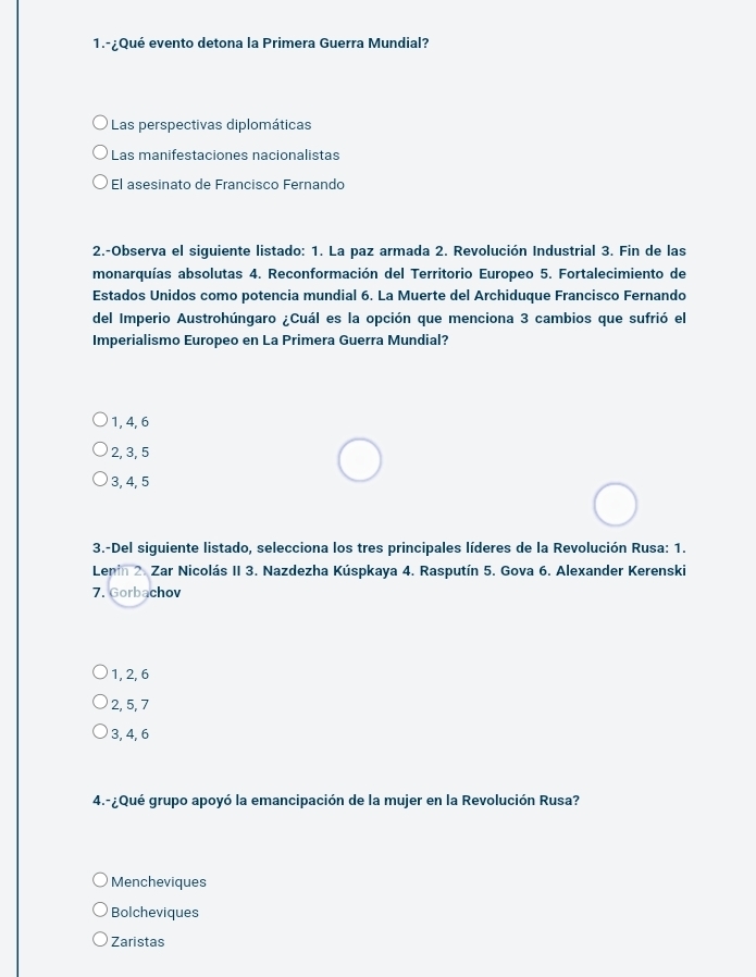 1.-¿Qué evento detona la Primera Guerra Mundial?
Las perspectivas diplomáticas
Las manifestaciones nacionalistas
El asesinato de Francisco Fernando
2.-Observa el siguiente listado: 1. La paz armada 2. Revolución Industrial 3. Fin de las
monarquías absolutas 4. Reconformación del Territorio Europeo 5. Fortalecimiento de
Estados Unidos como potencia mundial 6. La Muerte del Archiduque Francisco Fernando
del Imperio Austrohúngaro ¿Cuál es la opción que menciona 3 cambios que sufrió el
Imperialismo Europeo en La Primera Guerra Mundial?
1, 4, 6
2, 3, 5
3, 4, 5
3.-Del siguiente listado, selecciona los tres principales líderes de la Revolución Rusa: 1.
Lenin 2. Zar Nicolás II 3. Nazdezha Kúspkaya 4. Rasputín 5. Gova 6. Alexander Kerenski
7. Gorbachov
1, 2, 6
2, 5, 7
3, 4, 6
4.-¿Qué grupo apoyó la emancipación de la mujer en la Revolución Rusa?
Mencheviques
Bolcheviques
Zaristas