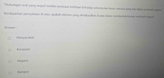 "Hubungan erat yang wujud melalui perasaan kekitaan terhadap sekumpulan besar manusia yang ada dalam sesebuah negara".
Berdasarkan pernyataan di atas, apakah elemen yang dimaksudkan di atas dalam membentuk konsep sesebuah negara?
Answer :
Masyarakat
Kerajaan
Negara
Bangsa