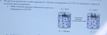 The gas in an acrosol can is under a pressure of 3.00 atm at a temperature of 25°C. It is dan gerous to dispose of
an acrosol can by incineration a. What would the pressure in the aerosol can be at a T_1-25C T_2=845C
Semperature of 845°C
'
= incrcaent Tempotature
P_1=3.00cm P_1=1