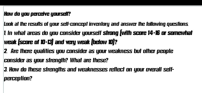 How do you perceive yourself? 
Look at the results of your self-concept inventory and answer the following questions. 
1. In what areas do you consider yourself strong (with score 14-16 or somewhat 
weak (score of 10-13) and very weak (below 10)? 
2. Are there qualities you consider as your weakness but other people 
consider as your strength? What are these? 
3. How do these strengths and weaknesses reflect on your overall self- 
perception?