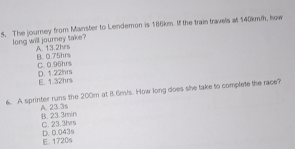 The journey from Manster to Lendemon is 186km. If the train travels at 140km/h, how
long will journey take?
A. 13.2hrs
B. 0.75hrs
C. 0.96hrs
D. 1.22hrs
E. 1.32hrs
6. A sprinter runs the 200m at 8.6m/s. How long does she take to complete the race?
A. 23.3s
B. 23.3min
C. 23.3hrs
D. 0.043s
E. 1720s