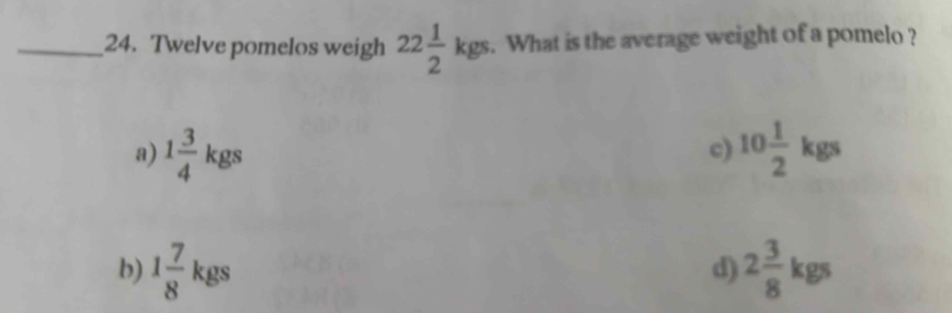 Twelve pomelos weigh 22 1/2 kgs. What is the average weight of a pomelo ?
a) 1 3/4 kgs 10 1/2 kgs
c)
b) 1 7/8 kgs 2 3/8 kgs
d)