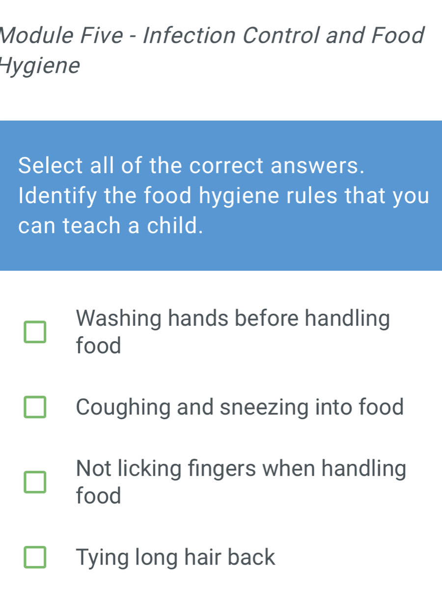 Module Five - Infection Control and Food
Hygiene
Select all of the correct answers.
Identify the food hygiene rules that you
can teach a child.
Washing hands before handling
food
Coughing and sneezing into food
Not licking fingers when handling
food
Tying long hair back