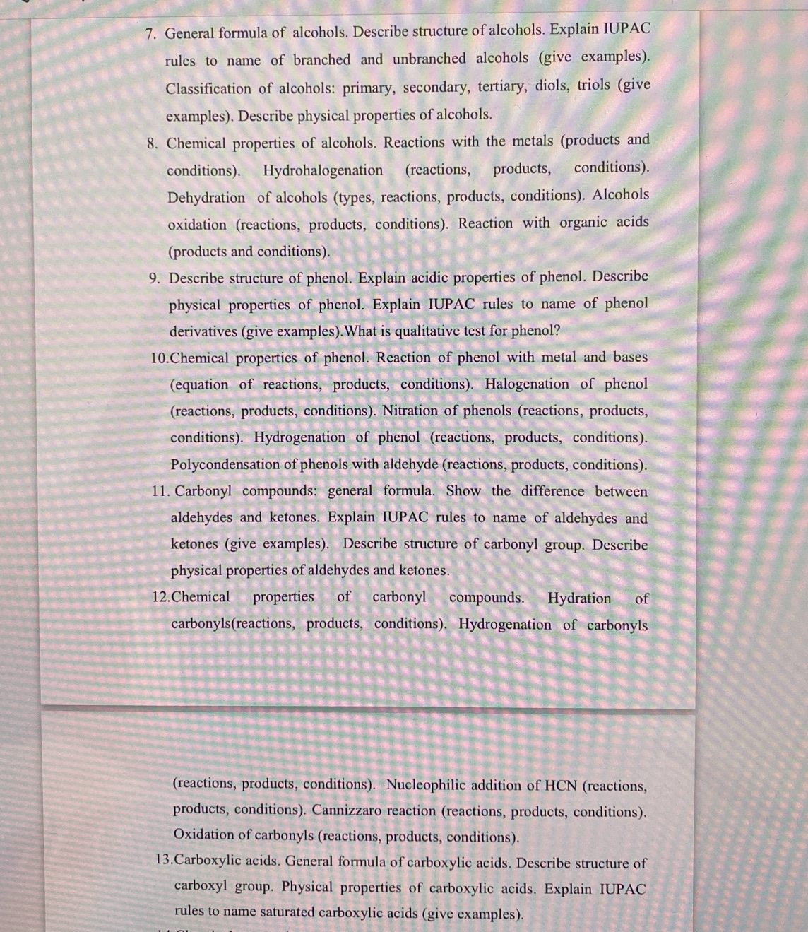 General formula of alcohols. Describe structure of alcohols. Explain IUPAC 
rules to name of branched and unbranched alcohols (give examples). 
Classification of alcohols: primary, secondary, tertiary, diols, triols (give 
examples). Describe physical properties of alcohols. 
8. Chemical properties of alcohols. Reactions with the metals (products and 
conditions). Hydrohalogenation (reactions, products, conditions). 
Dehydration of alcohols (types, reactions, products, conditions). Alcohols 
oxidation (reactions, products, conditions). Reaction with organic acids 
(products and conditions). 
9. Describe structure of phenol. Explain acidic properties of phenol. Describe 
physical properties of phenol. Explain IUPAC rules to name of phenol 
derivatives (give examples).What is qualitative test for phenol? 
10.Chemical properties of phenol. Reaction of phenol with metal and bases 
(equation of reactions, products, conditions). Halogenation of phenol 
(reactions, products, conditions). Nitration of phenols (reactions, products, 
conditions). Hydrogenation of phenol (reactions, products, conditions). 
Polycondensation of phenols with aldehyde (reactions, products, conditions). 
11. Carbonyl compounds: general formula. Show the difference between 
aldehydes and ketones. Explain IUPAC rules to name of aldehydes and 
ketones (give examples). Describe structure of carbonyl group. Describe 
physical properties of aldehydes and ketones. 
12.Chemical properties of carbonyl compounds. Hydration of 
carbonyls(reactions, products, conditions). Hydrogenation of carbonyls 
(reactions, products, conditions). Nucleophilic addition of HCN (reactions, 
products, conditions). Cannizzaro reaction (reactions, products, conditions). 
Oxidation of carbonyls (reactions, products, conditions). 
13.Carboxylic acids. General formula of carboxylic acids. Describe structure of 
carboxyl group. Physical properties of carboxylic acids. Explain IUPAC 
rules to name saturated carboxylic acids (give examples).