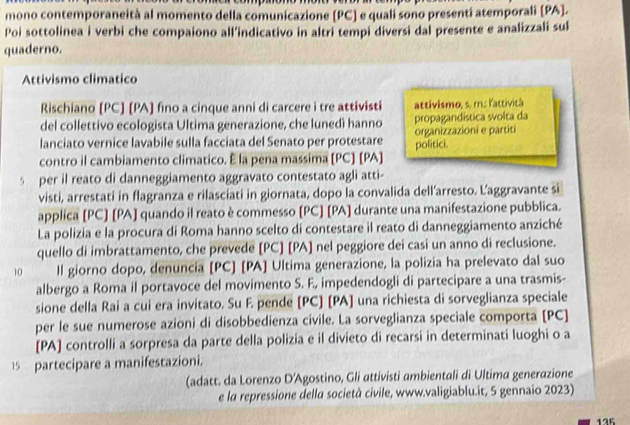 mono contemporaneità al momento della comunicazione [PC] e quali sono presenti atemporali [PA].
Poi sottolinea i verbi che compaiono all’indicativo in altri tempi diversi dal presente e analizzali sul
quaderno.
Attivismo climatico
Rischiano [PC] [PA] fino a cinque anni di carcere i tre attivisti attivismo, s. m.: lattività
del collettivo ecologista Ultima generazione, che lunedì hanno propagandística svolta da
lanciato vernice lavabile sulla facciata del Senato per protestare politici. organizzazioni e partiti
contro il cambiamento climatico. É la pena massima [PC] [PA]
s per il reato di danneggiamento aggravato contestato agli atti-
visti, arrestati in flagranza e rilasciati in giornata, dopo la convalida dell’arresto. L’aggravante si
applica [PC] [PA] quando il reato è commesso [PC] [PA] durante una manifestazione pubblica.
La polizia e la procura di Roma hanno scelto di contestare il reato di danneggiamento anziché
quello di imbrattamento, che prevede [PC] [PA] nel peggiore dei casi un anno di reclusione.
10 ll giorno dopo, denuncia [PC] [PA] Ultima generazione, la polizia ha prelevato dal suo
albergo a Roma il portavoce del movimento S. E, impedendogli di partecipare a una trasmis-
sione della Rai a cui era invitato. Su E pende [PC] [PA] una richiesta di sorveglianza speciale
per le sue numerose azioni di disobbedienza civile. La sorveglianza speciale comporta [PC]
[PA] controlli a sorpresa da parte della polizia e il divieto di recarsi in determinati luoghi o a
15 partecipare a manifestazioni.
(adatt. da Lorenzo D'Agostino, Gli attivisti ambientali di Ultima generazione
e la repressione della società civile, www.valigiablu.it, 5 gennaio 2023)
135