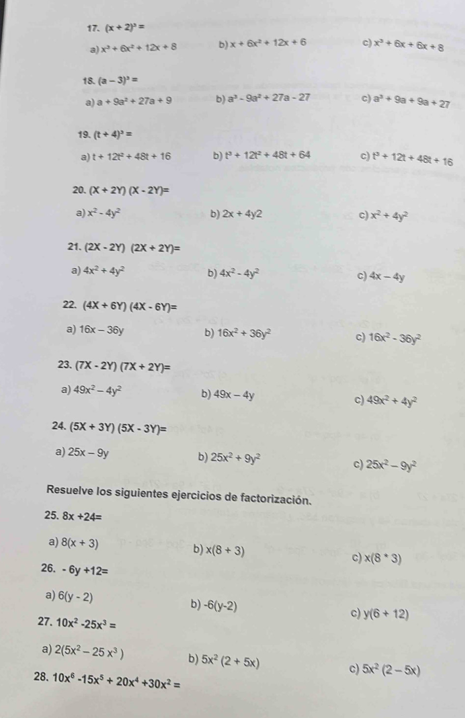 (x+2)^3=
c)
a) x^3+6x^2+12x+8 b) x+6x^2+12x+6 x^3+6x+6x+8
18. (a-3)^3=
a) a+9a^2+27a+9 b) a^3-9a^2+27a-27 c) a^3+9a+9a+27
19. (t+4)^3=
a) t+12t^2+48t+16 b) t^3+12t^2+48t+64 c) t^3+12t+48t+16
20. (X+2Y)(X-2Y)=
a) x^2-4y^2 b) 2x+4y2 c) x^2+4y^2
21. (2X-2Y)(2X+2Y)=
a) 4x^2+4y^2 b) 4x^2-4y^2 c) 4x-4y
22. (4X+6Y)(4X-6Y)=
a) 16x-36y b) 16x^2+36y^2
C) 16x^2-36y^2
23. (7X-2Y)(7X+2Y)=
a) 49x^2-4y^2
b) 49x-4y c) 49x^2+4y^2
24. (5X+3Y)(5X-3Y)=
a) 25x-9y b) 25x^2+9y^2 25x^2-9y^2
c)
Resuelve los siguientes ejercicios de factorización.
25. 8x+24=
a) 8(x+3) b) x(8+3) c) x(8^*3)
26. -6y+12=
a) 6(y-2) b) -6(y-2)
c) y(6+12)
27. 10x^2-25x^3=
a) 2(5x^2-25x^3)
b) 5x^2(2+5x) c) 5x^2(2-5x)
28. 10x^6-15x^5+20x^4+30x^2=