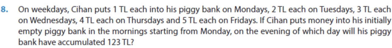 On weekdays, Cihan puts 1 TL each into his piggy bank on Mondays, 2 TL each on Tuesdays, 3 TL each 
on Wednesdays, 4 TL each on Thursdays and 5 TL each on Fridays. If Cihan puts money into his initially 
empty piggy bank in the mornings starting from Monday, on the evening of which day will his piggy 
bank have accumulated 123 TL?