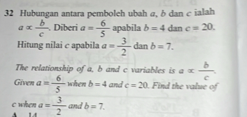 Hubungan antara pemboleh ubah α, b dan c ialah
aalpha  b/c . Diberi a= 6/5  apabila b=4 dan c=20. 
Hitung nilai c apabila a= 3/2 danb=7. 
The relationship of a, b and c variables is a= b/c . 
Given a= 6/5  when b=4 and c=20. Find the value of 
and b=7. 
c when a= 3/2 