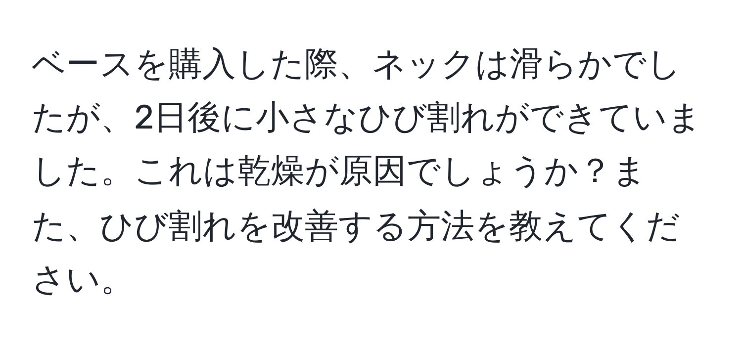 ベースを購入した際、ネックは滑らかでしたが、2日後に小さなひび割れができていました。これは乾燥が原因でしょうか？また、ひび割れを改善する方法を教えてください。