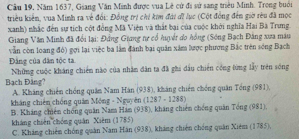 Năm 1637, Giang Văn Minh được vua Lê cử đi sử sang triều Minh. Trong buổi
kriều kiến, vua Minh ra vế đổi: Đồng trị chí kim đài đĩ lục (Cột đồng đến giờ rêu đã mọc
xanh) nhắc đến sự tích cột đồng Mã Viện và thất bại của cuộc khởi nghĩa Hai Bà Trưng.
Giang Văn Minh đã đổi lại: Đằng Giang tự cổ huyết do hồng (Sông Bạch Đăng xưa máu
vẫn còn loang đỏ) gợi lại việc ba lần đánh bại quân xâm lược phương Bắc trên sông Bạch
Đằng của dân tộc ta.
Những cuộc kháng chiến nào của nhân dân ta đã ghi đấu chiến công lừng lẫy trên sông
Bạch Đằng?
A. Kháng chiến chống quân Nam Hán (938), kháng chiến chống quân Tổng (981),
kháng chiến chồng quân Mông - Nguyên (1287 - 1288)
B. Kháng chiến chồng quân Nam Hán (938), kháng chiến chống quân Tổng (981),
kháng chiến chống quân Xiêm (1785)
C. Kháng chiến chống quân Nam Hán (938), kháng chiến chống quân Xiêm (1785),