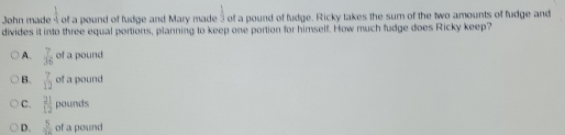  1/4 
John made of a pound of fudge and Mary made  1/3  of a pound of fudge. Ricky takes the sum of the two amounts of fudge and
divides it into three equal portions, planning to keep one portion for himself. How much fudge does Ricky keep?
A.  7/36  of a pound
B.  7/12  of a pound
C.  21/12  pounds
D.  5/92  of a pound