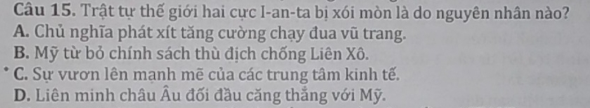 Trật tự thế giới hai cực I-an-ta bị xói mòn là do nguyên nhân nào?
A. Chủ nghĩa phát xít tăng cường chạy đua vũ trang.
B. Mỹ từ bỏ chính sách thù địch chống Liên Xô.
C. Sự vươn lên mạnh mẽ của các trung tâm kinh tế.
D. Liên minh châu Âu đối đầu căng thẳng với Mỹ.