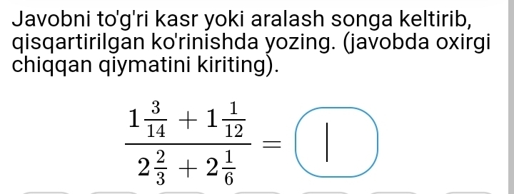 Javobni to'g'ri kasr yoki aralash songa keltirib, 
qisqartirilgan ko'rinishda yozing. (javobda oxirgi 
chiqqan qiymatini kiriting).
frac 1 3/14 +1 1/12 2 2/3 +2 1/6 =□