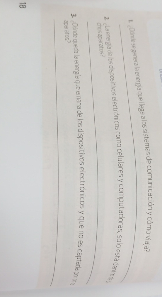 1 ¿Dónde se genera la energía que llega a los sistemas de comunicación y cómo viaja? 
2 La energía de los dispositivos electrónicos como celulares y computadoras, solo está dentro de 
_chos aparatos? 
3. ¿Dónde queda la energía que emana de los dispositivos electrónicos y que no es captada por otros 
_ 
aparatos? 
18