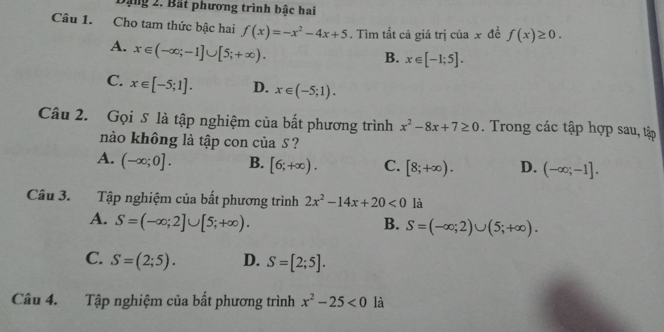 Dặng 2. Bất phương trình bậc hai
Câu 1. Cho tam thức bậc hai f(x)=-x^2-4x+5. Tìm tất cả giá trị của x để f(x)≥ 0.
A. x∈ (-∈fty ;-1]∪ [5;+∈fty ).
B. x∈ [-1;5].
C. x∈ [-5;1].
D. x∈ (-5;1). 
Câu 2. Gọi S là tập nghiệm của bất phương trình x^2-8x+7≥ 0. Trong các tập hợp sau, tập
nào không là tập con của S ?
A. (-∈fty ;0]. B. [6;+∈fty ). [8;+∈fty ). 
C.
D. (-∈fty ;-1]. 
Câu 3. Tập nghiệm của bất phương trình 2x^2-14x+20<0</tex> là
A. S=(-∈fty ;2]∪ [5;+∈fty ). B. S=(-∈fty ;2)∪ (5;+∈fty ).
C. S=(2;5). D. S=[2;5]. 
Câu 4. Tập nghiệm của bất phương trình x^2-25<0</tex> là