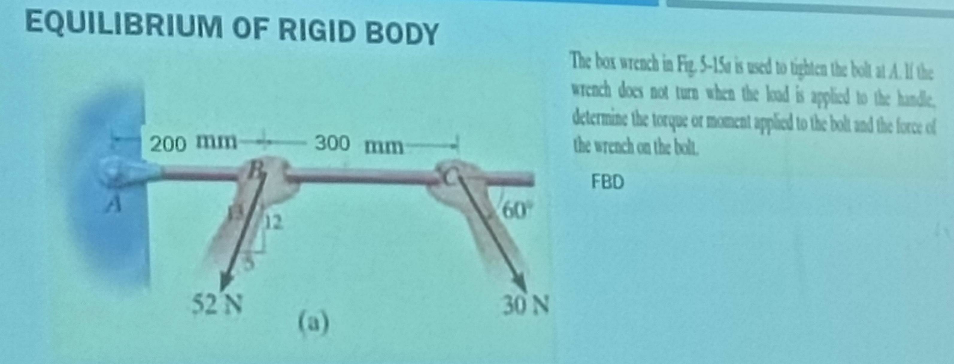 EQUILIBRIUM OF RIGID BODY
The box wrench in Fig. 5-15a is used to tighten the bolt at A. If the
rench does not turn when the load is applied to the handle.
termine the torque or moment applied to the bolt and the force of
e wrench on the boll
FBD