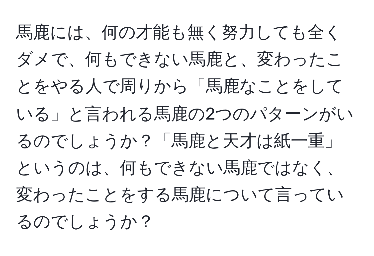 馬鹿には、何の才能も無く努力しても全くダメで、何もできない馬鹿と、変わったことをやる人で周りから「馬鹿なことをしている」と言われる馬鹿の2つのパターンがいるのでしょうか？「馬鹿と天才は紙一重」というのは、何もできない馬鹿ではなく、変わったことをする馬鹿について言っているのでしょうか？