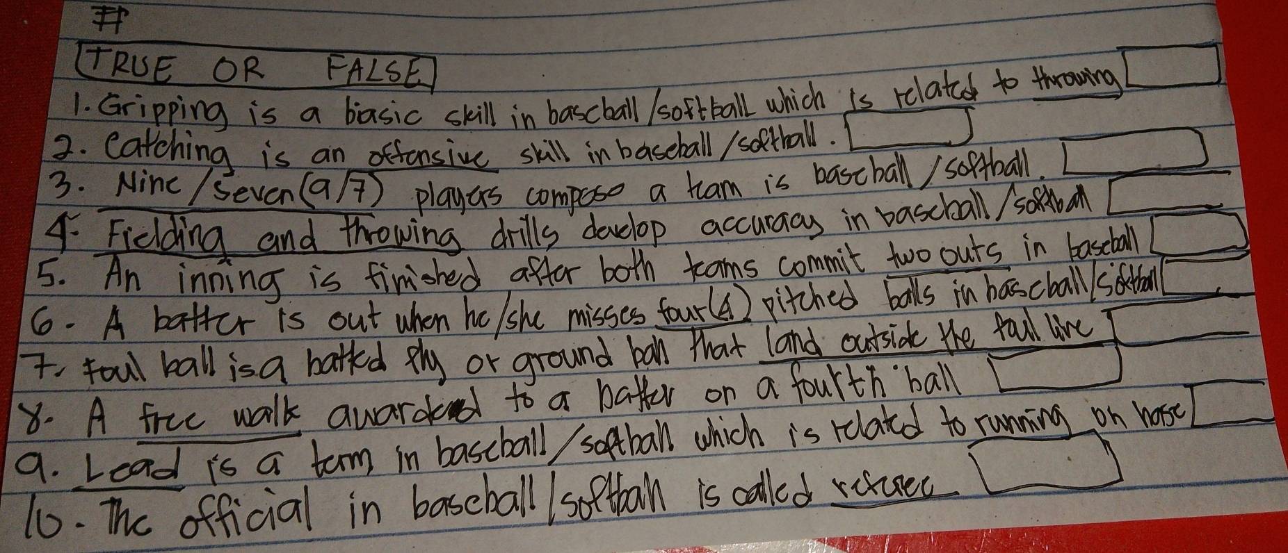 Ff 
TRUE OR FALSE 
1. Gripping is a basic skill in bascball /softball which is relatec to throwing □
2. catching is an offonsive skill in baseball / sothall. □°
3. Ninc / Seven(Ga/) playas compose a tram is bascball/ softball □ 
4. Ficlding and throwing drills develop accuraas in bascball / sofba _  
5. An inning is finished affer both tams commit two outs in baseball overline □ 
6. A batter is out when he/she misses four() pitched balls in hascball siothal _  
T. foul ball is a batted phy or ground ban that land outsidk the fall live _  
8. A frue walk auardd to a batter on a fourth ball □ 
9. Lead is a turm in baseball sootball which is relatd to running on wose □
10. The official in baseball /softbal is called rauec □