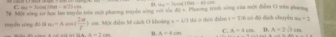 cách O một đoạn 5 cm có đạngX.
C. u_M=3cos (10π t-π /2)cm.
D. u_M=3cos (10π t-π )cm. 
76 Một sóng cơ học lan truyền trên một phương truyền sóng với tốc độ v. Phương trình sóng của một điểm O trên phương
truyền sóng đó là u_o=Acos ( 2π t/T )cm. Một điểm M cách O khoảng x=lambda /3 thì ở thời điểm t=T/6 có độ dịch chuyển u_M=2
C. A=4cm. D. A=2sqrt(3)cm. 
m Biên đô sóng A có giá trị làA A=2cm.
B. A=4cm.
x=1c