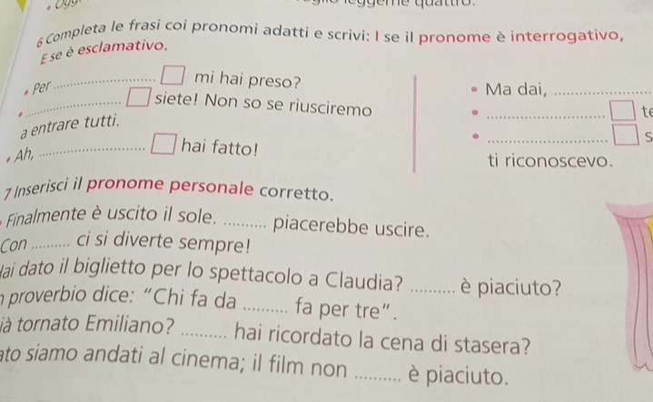 geme quattro . 
6 Completa le frasi coi pronomi adatti e scrivi: I se il pronome è interrogativo, 
E se è esclamativo. 
_mi hai preso? 
* Per Ma dai,_ 
_siete! Non so se riusciremo 

_ 
te 
_ 
a entrare tutti. 
S 
* Ah, 
_hai fatto! 
ti riconoscevo. 
7 Inserisci il pronome personale corretto. 
Finalmente è uscito il sole. _piacerebbe uscire. 
Con _ci si diverte sempre! 
ai dato il biglietto per lo spettacolo a Claudia? ... è piaciuto? 
n proverbio dice: “Chi fa da_ ... fa per tre“._ 

tà tornato Emiliano? _.. hai ricordato la cena di stasera? 
ato siamo andati al cinema; il film non_ è piaciuto.