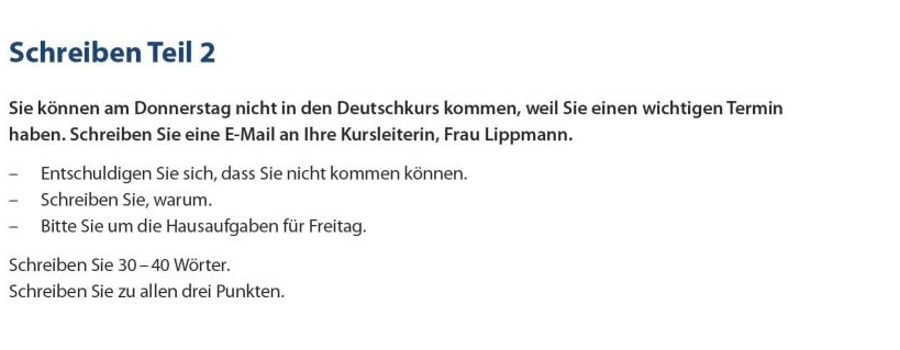 Schreiben Teil 2 
Sie können am Donnerstag nicht in den Deutschkurs kommen, weil Sie einen wichtigen Termin 
haben. Schreiben Sie eine E-Mail an Ihre Kursleiterin, Frau Lippmann. 
Entschuldigen Sie sich, dass Sie nicht kommen können. 
Schreiben Sie, warum. 
、 Bitte Sie um die Hausaufgaben für Freitag. 
Schreiben Sie 30-40 Wörter. 
Schreiben Sie zu allen drei Punkten.