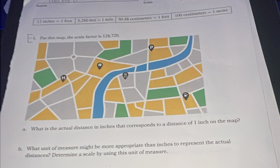 Name Date 
12 inctes =1f(x) T, SO feet = 1 mile 30.48 centimeters =1 fool 100 centimeters
-1 meter
a. What is the actual distance in inches that corresponds to a distance of 1 inhe map? 
b. What unit of measure might be more appropriate than inches to represent the actual 
distances? Determine a scale by using this unit of measure.