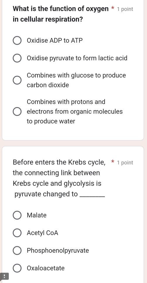 What is the function of oxygen * 1 point
in cellular respiration?
Oxidise ADP to ATP
Oxidise pyruvate to form lactic acid
Combines with glucose to produce
carbon dioxide
Combines with protons and
electrons from organic molecules
to produce water
Before enters the Krebs cycle, * 1 point
the connecting link between
Krebs cycle and glycolysis is
pyruvate changed to_
Malate
Acetyl CoA
Phosphoenolpyruvate
Oxaloacetate
!