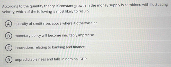 According to the quantity theory, if constant growth in the money supply is combined with fluctuating
velocity, which of the following is most likely to result?
Aquantity of credit rises above where it otherwise be
B monetary policy will become inevitably imprecise
C innovations relating to banking and finance
D unpredictable rises and falls in nominal GDP