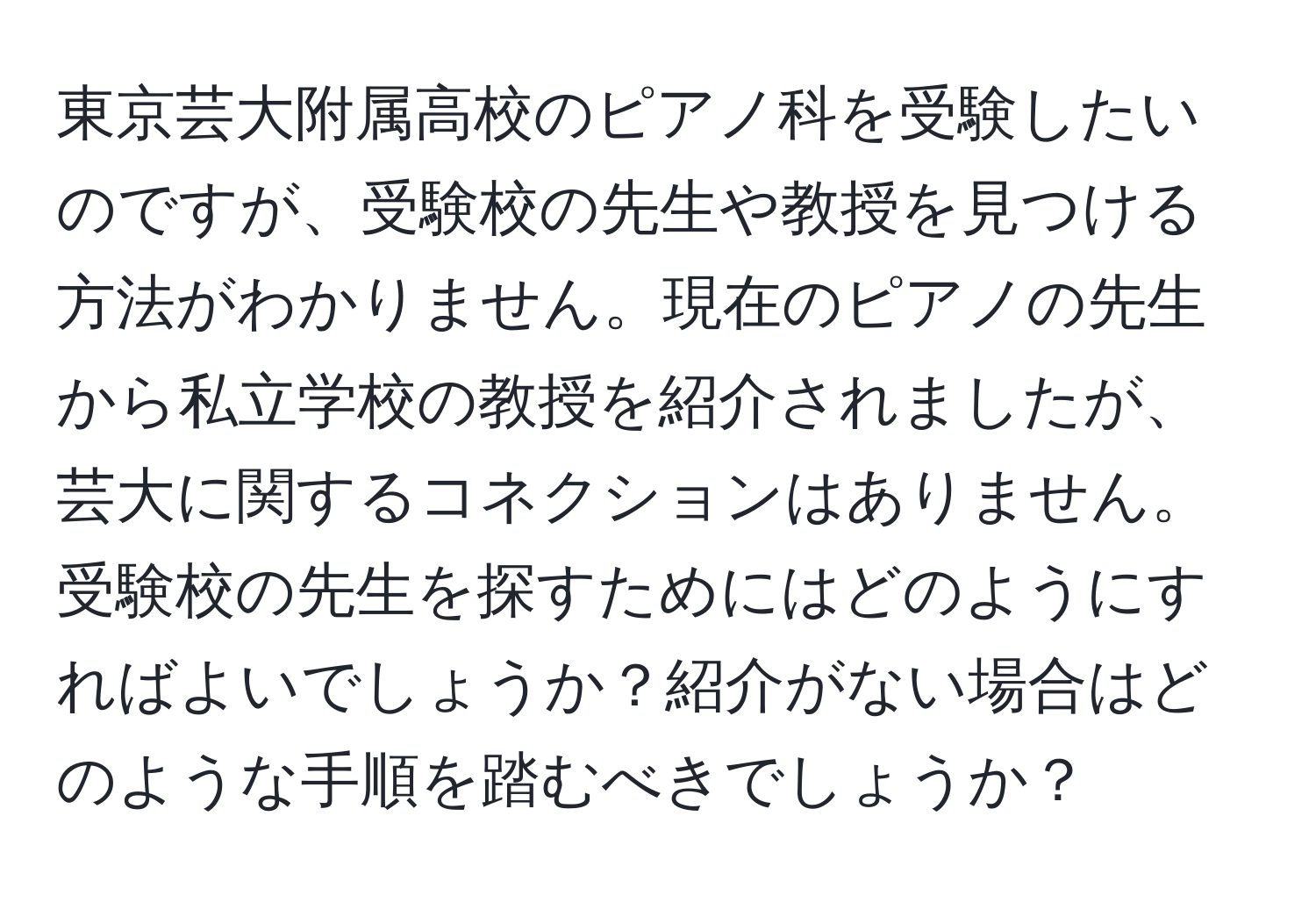 東京芸大附属高校のピアノ科を受験したいのですが、受験校の先生や教授を見つける方法がわかりません。現在のピアノの先生から私立学校の教授を紹介されましたが、芸大に関するコネクションはありません。受験校の先生を探すためにはどのようにすればよいでしょうか？紹介がない場合はどのような手順を踏むべきでしょうか？