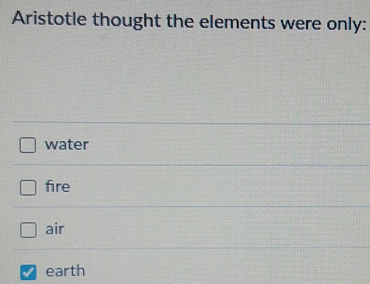 Aristotle thought the elements were only:
water
fire
air
earth