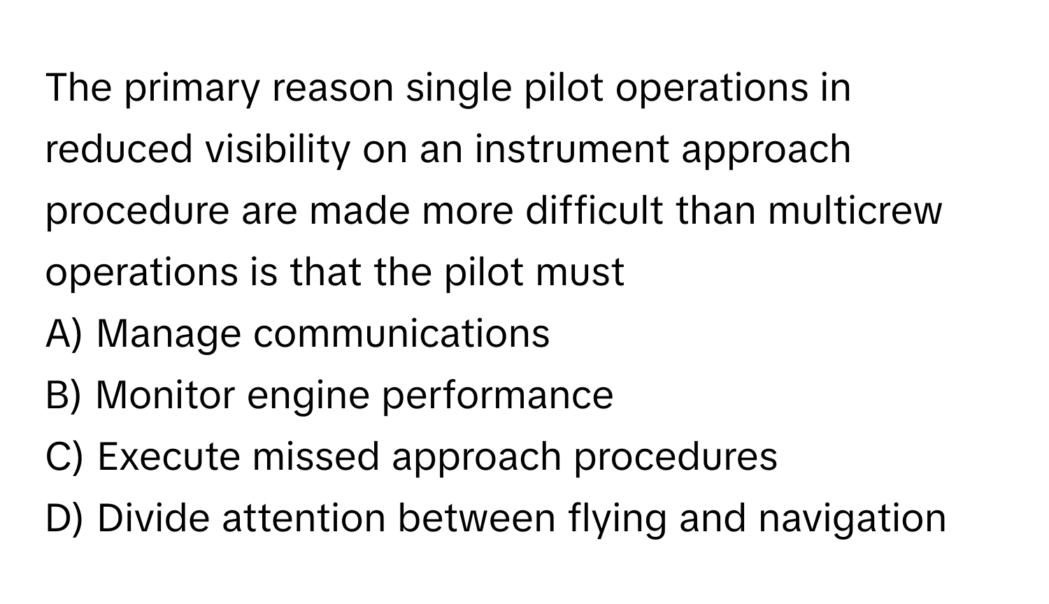 The primary reason single pilot operations in reduced visibility on an instrument approach procedure are made more difficult than multicrew operations is that the pilot must 

A) Manage communications 
B) Monitor engine performance 
C) Execute missed approach procedures 
D) Divide attention between flying and navigation