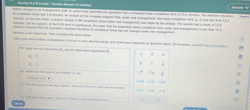 Question Attempt: 1 of Unlimited Javonne 
Before changes to its management staff, an automobile assembly line operation had a scheduled mean completion time of 13.2 minutes. The standard deviation Español 
of completion times was 1.4 minutes. An analyst at the company suspects that, under new management, the mean completion time, μ, is now less than 13.2
minutes. To test this claim, a random sample of 60 completion times under new management was taken by the analyst. The sample had a mean of 12.8
minutes. Can we support, at the 0.10 level of significance, the claim that the population mean completion time under new management is less than 13.2
minutes? Assume that the population standard deviation of completion times has not changed under new management. 
Perform a one-tailed test. Then complete the parts below. 
? 
Carry your intermediate computations to three or more decimal places, and round your responses as specified below. (If necessary, consult a list of formulas.) 
(a) State the null hypothesis H_0 and the alternative hypothesis H_1. μ σ p
H_0:□
H_1:□
s widehat D
(b) Determine the type of test statistic to use.
 □ /□  
(Choose one) □ =□ nso )2□ 
(c) Find the value of the test statistic. (Round to three or more decimal places.)
□ != □ □
(d) Find the critical value. (Round to three or more decimal places.) × 
Check