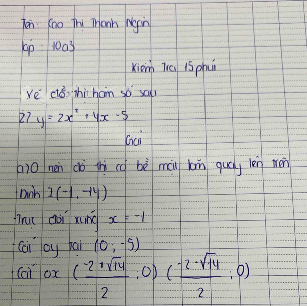 ten: Kao Thi Tanh Ngin 
p 1003
Kienh 7iú 15 ph 
ve cló thi ham so sal 
27 y=2x^2+4x-5
Gai 
() 0 nen dò thi cō bè mài lon quáy len tén 
Dnh I(-1,-14)
firuc chài xung x=-1
(ai by jai (0;-5)
(ai ox ( (-2+sqrt(14))/2 ;0)( (-2-sqrt(14))/2 ;0)